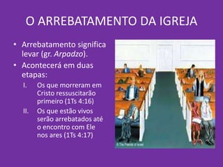 O ARREBATAMENTO DA IGREJA
• Arrebatamento significa
levar (gr. Arpadzo).
• Acontecerá em duas
etapas:
I. Os que morreram em
Cristo ressuscitarão
primeiro (1Ts 4:16)
II. Os que estão vivos
serão arrebatados até
o encontro com Ele
nos ares (1Ts 4:17)
 