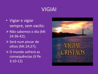 VIGIAI
• Vigiar e vigiar
sempre, sem vacilo:
 Não sabemos o dia (Mt
24:36-42);
 Será num piscar de
olhos (Mt 24:27);
 O mundo sofrerá as
consequências (II Pe
3:10-12)
 