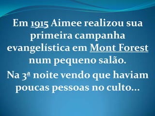 Em 1915 Aimee realizou sua
primeira campanha
evangelística em Mont Forest
num pequeno salão.
Na 3ª noite vendo que haviam
poucas pessoas no culto...
 