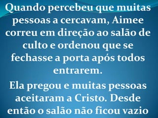 Quando percebeu que muitas
pessoas a cercavam, Aimee
correu em direção ao salão de
culto e ordenou que se
fechasse a porta após todos
entrarem.
Ela pregou e muitas pessoas
aceitaram a Cristo. Desde
então o salão não ficou vazio
 