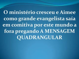 O ministério cresceu e Aimee
como grande evangelista saía
em comitiva por este mundo a
fora pregando A MENSAGEM
QUADRANGULAR
 