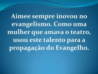 Aimee sempre inovou no
evangelismo. Como uma
mulher que amava o teatro,
usou este talento para a
propagação do Evangelho.
 