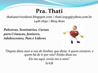 Pra. Thati
thatiaservicodorei.blogspot.com / thati.ieqcg@yahoo.com.br
2418-7650 / 8625-8010
Palestras, Seminários, Cursos
para Crianças, Juniores,
Adolescentes, Pais e Líderes
“Depois disto ouvi a voz do Senhor, que dizia: A quem enviarei, e
quem há de ir por nós? Então disse eu:
Eis-me aqui, envia-me a mim”.
Is 6:8
 