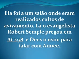 Ela foi a um salão onde eram
realizados cultos de
avivamento. Lá o evangelista
Robert Semple pregou em
At 2:38 e Deus o usou para
falar com Aimee.
 