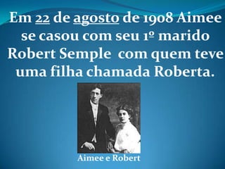 Em 22 de agosto de 1908 Aimee
se casou com seu 1º marido
Robert Semple com quem teve
uma filha chamada Roberta.
Aimee e Robert
 