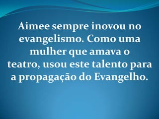 Aimee sempre inovou no
evangelismo. Como uma
mulher que amava o
teatro, usou este talento para
a propagação do Evangelho.
 