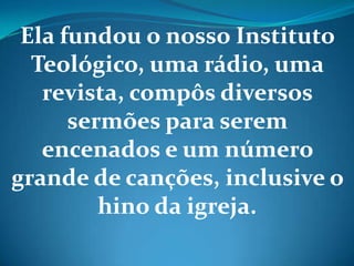 Ela fundou o nosso Instituto
Teológico, uma rádio, uma
revista, compôs diversos
sermões para serem
encenados e um número
grande de canções, inclusive o
hino da igreja.
 