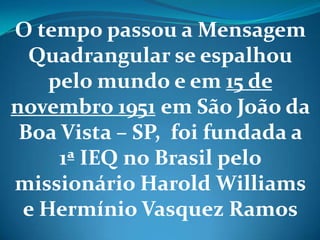 O tempo passou a Mensagem
Quadrangular se espalhou
pelo mundo e em 15 de
novembro 1951 em São João da
Boa Vista – SP, foi fundada a
1ª IEQ no Brasil pelo
missionário Harold Williams
e Hermínio Vasquez Ramos
 