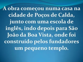 A obra começou numa casa na
cidade de Poços de Calda,
junto com uma escola de
inglês, indo depois para São
João da Boa Vista, onde foi
construído pelos fundadores
um pequeno templo.
 