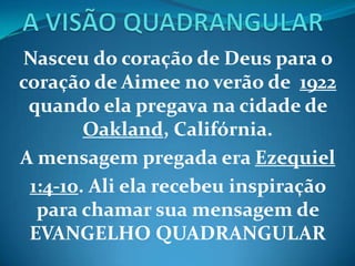 Nasceu do coração de Deus para o
coração de Aimee no verão de 1922
quando ela pregava na cidade de
Oakland, Califórnia.
A mensagem pregada era Ezequiel
1:4-10. Ali ela recebeu inspiração
para chamar sua mensagem de
EVANGELHO QUADRANGULAR
 