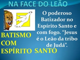 O poderoso
Batizador no
Espírito Santo e
com fogo. “Jesus
é o Leão da tribo
de Judá”.
BATISMO
COM
ESPÍRITO SANTO
 