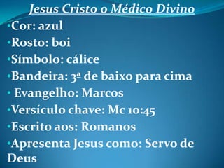 Jesus Cristo o Médico Divino
•Cor: azul
•Rosto: boi
•Símbolo: cálice
•Bandeira: 3ª de baixo para cima
• Evangelho: Marcos
•Versículo chave: Mc 10:45
•Escrito aos: Romanos
•Apresenta Jesus como: Servo de
Deus
 