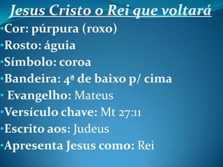 Jesus Cristo o Rei que voltará
•Cor: púrpura (roxo)
•Rosto: águia
•Símbolo: coroa
•Bandeira: 4ª de baixo p/ cima
• Evangelho: Mateus
•Versículo chave: Mt 27:11
•Escrito aos: Judeus
•Apresenta Jesus como: Rei
 