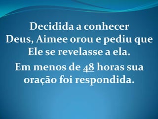 Decidida a conhecer
Deus, Aimee orou e pediu que
Ele se revelasse a ela.
Em menos de 48 horas sua
oração foi respondida.
 