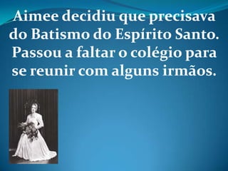 Aimee decidiu que precisava
do Batismo do Espírito Santo.
Passou a faltar o colégio para
se reunir com alguns irmãos.
 