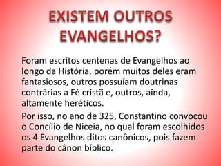Foram escritos centenas de Evangelhos ao
longo da História, porém muitos deles eram
fantasiosos, outros possuíam doutrinas
contrárias a Fé cristã e, outros, ainda,
altamente heréticos.
Por isso, no ano de 325, Constantino convocou
o Concílio de Niceia, no qual foram escolhidos
os 4 Evangelhos ditos canônicos, pois fazem
parte do cânon bíblico.
 