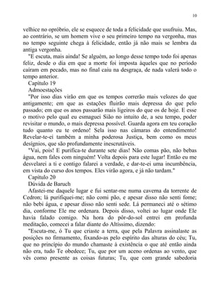 velhice no opróbrio, ele se esquece de toda a felicidade que usufruiu. Mas,
ao contrário, se um homem vive o seu primeiro tempo na vergonha, mas
no tempo seguinte chega à felicidade, então já não mais se lembra da
antiga vergonha.
"E escuta, mais ainda! Se alguém, ao longo desse tempo todo foi apenas
feliz, desde o dia em que a morte foi imposta àqueles que no período
caíram em pecado, mas no final caiu na desgraça, de nada valerá todo o
tempo anterior.
Capítulo 19
Admoestações
"Por isso dias virão em que os tempos correrão mais velozes do que
antigamente; em que as estações fluirão mais depressa do que pelo
passado; em que os anos passarão mais ligeiros do que os de hoje. E esse
o motivo pelo qual eu esmaguei Sião no intuito de, a seu tempo, poder
revisitar o mundo, o mais depressa possível. Guarda agora em teu coração
tudo quanto eu te ordeno! Sela isso nas câmaras do entendimento!
Revelar-te-ei também a minha poderosa Justiça, bem como os meus
desígnios, que são profundamente inescrutáveis.
"Vai, pois! E purifica-te durante sete dias! Não comas pão, não bebas
água, nem fales com ninguém! Volta depois para este lugar! Então eu me
desvelarei a ti e contigo falarei a verdade, e dar-te-ei uma incumbência,
em vista do curso dos tempos. Eles virão agora, e já não tardam."
Capítulo 20
Dúvida de Baruch
Afastei-me daquele lugar e fui sentar-me numa caverna da torrente de
Cedron; lá purifiquei-me; não comi pão, e apesar disso não senti fome;
não bebi água, e apesar disso não senti sede. Lá permaneci até o sétimo
dia, conforme Ele me ordenara. Depois disso, voltei ao lugar onde Ele
havia falado comigo. Na hora do pôr-do-sol entrei em profunda
meditação, comecei a falar diante do Altíssimo, dizendo:
"Escuta-me, ó Tu que criaste a terra, que pela Palavra assinalaste as
posições no firmamento, fixando-as pelo espírito das alturas do céu; Tu,
que no princípio do mundo chamaste à existência o que até então ainda
não era, tudo Te obedece; Tu, que por um aceno ordenas ao vento, que
vês como presente as coisas futuras; Tu, que com grande sabedoria
10
 