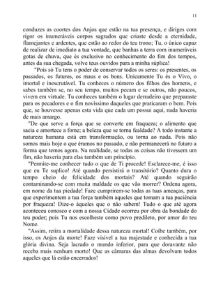 conduzes as coortes dos Anjos que estão na tua presença, e diriges com
rigor os inumeráveis corpos sagrados que criaste desde a eternidade,
flamejantes e ardentes, que estão ao redor do teu trono; Tu, o único capaz
de realizar de imediato a tua vontade, que banhas a terra com inumeráveis
gotas de chuva, que és exclusivo no conhecimento do fim dos tempos,
antes da sua chegada, volve teus ouvidos para a minha súplica!
"Pois só Tu tens o poder de conservar todos os seres: os presentes, os
passados, os futuros, os maus e os bons. Unicamente Tu és o Vivo, o
imortal e inescrutável. Tu conheces o número dos filhos dos homens, e
sabes também se, no seu tempo, muitos pecam e se outros, não poucos,
vivem em virtude. Tu conheces também o lugar derradeiro que preparaste
para os pecadores e o fim novíssimo daqueles que praticaram o bem. Pois
que, se houvesse apenas esta vida que cada um possui aqui, nada haveria
de mais amargo.
"De que serve a força que se converte em fraqueza; o alimento que
sacia e amortece a fome; a beleza que se torna fealdade? A todo instante a
natureza humana está em transformação, ou torna ao nada. Pois não
somos mais hoje o que éramos no passado, e não permanecerá no futuro a
forma que temos agora. Na realidade, se todas as coisas não tivessem um
fim, não haveria para elas também um princípio.
"Permite-me conhecer tudo o que de Ti procede! Esclarece-me, é isso
que eu Te suplico! Até quando persistirá o transitório? Quanto dura o
tempo cheio de felicidade dos mortais? Até quando seguirão
contaminando-se com muita maldade os que vão morrer? Ordena agora,
em nome da tua piedade! Faze cumprirem-se todas as tuas ameaças, para
que experimentem a tua força também aqueles que tomam a tua paciência
por fraqueza! Dize-o àqueles que o não sabem! Tudo o que até agora
aconteceu conosco e com a nossa Cidade ocorreu por obra da bondade do
teu poder; pois Tu nos escolheste como povo predileto, por amor do teu
Nome.
"Assim, retira a mortalidade dessa natureza mortal! Coíbe também, por
isso, os Anjos da morte! Faze visível a tua majestade e conhecida a tua
glória divina. Seja lacrado o mundo inferior, para que doravante não
receba mais nenhum morto! Que as câmaras das almas devolvam todos
aqueles que lá estão encerrados!
11
 