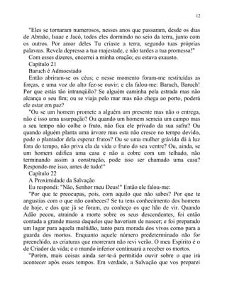 "Eles se tornaram numerosos, nesses anos que passaram, desde os dias
de Abraão, Isaac e Jacó, todos eles dormindo no seio da terra, junto com
os outros. Por amor deles Tu criaste a terra, segundo tuas próprias
palavras. Revela depressa a tua majestade, e não tardes a tua promessa!"
Com esses dizeres, encerrei a minha oração; eu estava exausto.
Capítulo 21
Baruch é Admoestado
Então abriram-se os céus; e nesse momento foram-me restituídas as
forças, e uma voz do alto fez-se ouvir; e ela falou-me: Baruch, Baruch!
Por que estás tão intranqüilo? Se alguém caminha pela estrada mas não
alcança o seu fim; ou se viaja pelo mar mas não chega ao porto, poderá
ele estar em paz?
"Ou se um homem promete a alguém um presente mas não o entrega,
não é isso uma usurpação? Ou quando um homem semeia um campo mas
a seu tempo não colhe o fruto, não fica ele privado da sua safra? Ou
quando alguém planta uma árvore mas esta não cresce no tempo devido,
pode o plantador dela esperar frutos? Ou se uma mulher grávida dá à luz
fora do tempo, não priva ela da vida o fruto do seu ventre? Ou, ainda, se
um homem edifica uma casa e não a cobre com um telhado, não
terminando assim a construção, pode isso ser chamado uma casa?
Responde-me isso, antes de tudo!"
Capítulo 22
A Proximidade da Salvação
Eu respondi: "Não, Senhor meu Deus!" Então ele falou-me:
"Por que te preocupas, pois, com aquilo que não sabes? Por que te
angustias com o que não conheces? Se tu tens conhecimento dos homens
de hoje, e dos que já se foram, eu conheço os que hão de vir. Quando
Adão pecou, atraindo a morte sobre os seus descendentes, foi então
contada a grande massa daqueles que haveriam de nascer; e foi preparado
um lugar para aquela multidão, tanto para morada dos vivos como para a
guarda dos mortos. Enquanto aquele número predeterminado não for
preenchido, as criaturas que morreram não revi verão. O meu Espírito é o
de Criador da vida; e o mundo inferior continuará a receber os mortos.
"Porém, mais coisas ainda ser-te-á permitido ouvir sobre o que irá
acontecer após esses tempos. Em verdade, a Salvação que vos preparei
12
 
