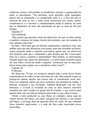 undécimo, crimes e devassidão; no duodécimo, mistura e superposição de
todos os precedentes. "No princípio, esses períodos serão separados,
depois eles se misturarão e se completarão entre si [...] Pois uns não se
exaurem de uma só vez, e terão como acrescentar aos outros; outros,
completam-se a si mesmos e complementam ainda os demais, de sorte
que os habitantes da terra não perceberão de que se trata do fim dos
tempos.
Capítulo 27
Nova Reflexão
"Mas aquele que perceber estará de sobreaviso. No que se refere porém
à medida e números do tempo, haverá dois períodos, que são semanas de
sete semanas cada uma."
Eu falei: "Será bom que um homem experimente e presencie isso; mas
melhor seria que não alcançasse esse tempo, para não sucumbir ao horror.
Agora pergunto ainda o seguinte: porventura aquele que vai sobreviver
terá desprezo pelo que é condenado e pelo destino que lhe é reservado?
Será ele o único a usufruir a imortalidade? Meu Senhor, se efetivamente
chegará aquilo que agora me antecipaste, e se porventura encontrei graça
aos teus olhos, revela-me ainda o seguinte: acontecerá isso só num país,
talvez numa única região, ou se estenderá a toda a terra?"
Capítulo 28
O Messias
Ele falou-me: "O que vai acontecer atingirá toda a terra; dessa forma,
experimenta-lo-ão todos os que estiverem em vida. Mas naquele tempo eu
protege-rei apenas aqueles que nesses dias se encontrarem neste país.
Uma vez cumprido aquilo que deve acontecer nos períodos do tempo, o
Messias começará a sua revelação. Também Behemoth virá dos seus
domínios, e Leviatã se levantará do mar; os dois imensos monstros
marinhos por mim criados no quinto dia da Criação, e que reservo para
aqueles dias; eles servirão de alimento para todos os que sobreviverem.
"Então a terra produzirá os seus frutos ao cêntuplo; numa cepa de
videira haverá mil ramos, um ramo carregará mil racimos, e um racimo
mil bagos, e um bago dará até quarenta litros de vinho. Os que sofreram
fome comerão regia-mente, e a cada dia lhes estão reservadas novas
maravilhas.
14
 