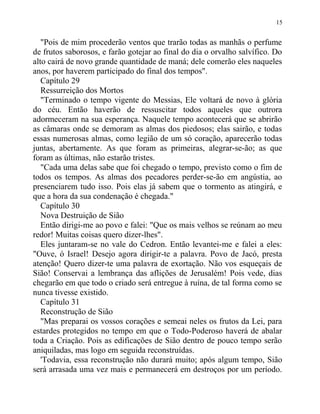 "Pois de mim procederão ventos que trarão todas as manhãs o perfume
de frutos saborosos, e farão gotejar ao final do dia o orvalho salvífico. Do
alto cairá de novo grande quantidade de maná; dele comerão eles naqueles
anos, por haverem participado do final dos tempos".
Capítulo 29
Ressurreição dos Mortos
"Terminado o tempo vigente do Messias, Ele voltará de novo à glória
do céu. Então haverão de ressuscitar todos aqueles que outrora
adormeceram na sua esperança. Naquele tempo acontecerá que se abrirão
as câmaras onde se demoram as almas dos piedosos; elas sairão, e todas
essas numerosas almas, como legião de um só coração, aparecerão todas
juntas, abertamente. As que foram as primeiras, alegrar-se-ão; as que
foram as últimas, não estarão tristes.
"Cada uma delas sabe que foi chegado o tempo, previsto como o fim de
todos os tempos. As almas dos pecadores perder-se-ão em angústia, ao
presenciarem tudo isso. Pois elas já sabem que o tormento as atingirá, e
que a hora da sua condenação é chegada."
Capítulo 30
Nova Destruição de Sião
Então dirigi-me ao povo e falei: "Que os mais velhos se reúnam ao meu
redor! Muitas coisas quero dizer-lhes".
Eles juntaram-se no vale do Cedron. Então levantei-me e falei a eles:
"Ouve, ó Israel! Desejo agora dirigir-te a palavra. Povo de Jacó, presta
atenção! Quero dizer-te uma palavra de exortação. Não vos esqueçais de
Sião! Conservai a lembrança das aflições de Jerusalém! Pois vede, dias
chegarão em que todo o criado será entregue à ruína, de tal forma como se
nunca tivesse existido.
Capítulo 31
Reconstrução de Sião
"Mas preparai os vossos corações e semeai neles os frutos da Lei, para
estardes protegidos no tempo em que o Todo-Poderoso haverá de abalar
toda a Criação. Pois as edificações de Sião dentro de pouco tempo serão
aniquiladas, mas logo em seguida reconstruídas.
'Todavia, essa reconstrução não durará muito; após algum tempo, Sião
será arrasada uma vez mais e permanecerá em destroços por um período.
15
 