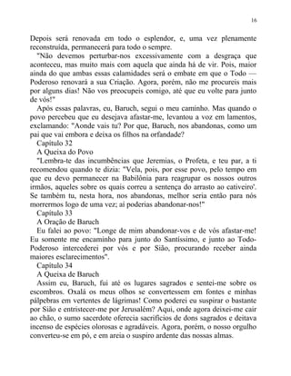 Depois será renovada em todo o esplendor, e, uma vez plenamente
reconstruída, permanecerá para todo o sempre.
"Não devemos perturbar-nos excessivamente com a desgraça que
aconteceu, mas muito mais com aquela que ainda há de vir. Pois, maior
ainda do que ambas essas calamidades será o embate em que o Todo —
Poderoso renovará a sua Criação. Agora, porém, não me procureis mais
por alguns dias! Não vos preocupeis comigo, até que eu volte para junto
de vós!"
Após essas palavras, eu, Baruch, segui o meu caminho. Mas quando o
povo percebeu que eu desejava afastar-me, levantou a voz em lamentos,
exclamando: "Aonde vais tu? Por que, Baruch, nos abandonas, como um
pai que vai embora e deixa os filhos na orfandade?
Capítulo 32
A Queixa do Povo
"Lembra-te das incumbências que Jeremias, o Profeta, e teu par, a ti
recomendou quando te dizia: "Vela, pois, por esse povo, pelo tempo em
que eu devo permanecer na Babilônia para reagrupar os nossos outros
irmãos, aqueles sobre os quais correu a sentença do arrasto ao cativeiro'.
Se também tu, nesta hora, nos abandonas, melhor seria então para nós
morrermos logo de uma vez; aí poderias abandonar-nos!"
Capítulo 33
A Oração de Baruch
Eu falei ao povo: "Longe de mim abandonar-vos e de vós afastar-me!
Eu somente me encaminho para junto do Santíssimo, e junto ao Todo-
Poderoso intercederei por vós e por Sião, procurando receber ainda
maiores esclarecimentos".
Capítulo 34
A Queixa de Baruch
Assim eu, Baruch, fui até os lugares sagrados e sentei-me sobre os
escombros. Oxalá os meus olhos se convertessem em fontes e minhas
pálpebras em vertentes de lágrimas! Como poderei eu suspirar o bastante
por Sião e entristecer-me por Jerusalém? Aqui, onde agora deixei-me cair
ao chão, o sumo sacerdote oferecia sacrifícios de dons sagrados e deitava
incenso de espécies olorosas e agradáveis. Agora, porém, o nosso orgulho
converteu-se em pó, e em areia o suspiro ardente das nossas almas.
16
 