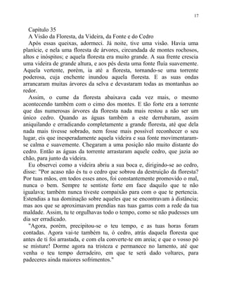 Capítulo 35
A Visão da Floresta, da Videira, da Fonte e do Cedro
Após essas queixas, adormeci. Já noite, tive uma visão. Havia uma
planície, e nela uma floresta de árvores, circundada de montes rochosos,
altos e inóspitos; e aquela floresta era muito grande. A sua frente crescia
uma videira de grande altura, e aos pés desta uma fonte fluía suavemente.
Aquela vertente, porém, ia até a floresta, tornando-se uma torrente
poderosa, cuja enchente inundou aquela floresta. E as suas ondas
arrancaram muitas árvores da selva e devastaram todas as montanhas ao
redor.
Assim, o cume da floresta abaixava cada vez mais, o mesmo
acontecendo também com o cimo dos montes. E tão forte era a torrente
que das numerosas árvores da floresta nada mais restou a não ser um
único cedro. Quando as águas também a este derrubaram, assim
aniquilando e erradicando completamente a grande floresta, até que dela
nada mais tivesse sobrado, nem fosse mais possível reconhecer o seu
lugar, eis que inesperadamente aquela videira e sua fonte movimentaram-
se calma e suavemente. Chegaram a uma posição não muito distante do
cedro. Então as águas da torrente arrastaram aquele cedro, que jazia ao
chão, para junto da videira.
Eu observei como a videira abriu a sua boca e, dirigindo-se ao cedro,
disse: "Por acaso não és tu o cedro que sobrou da destruição da floresta?
Por tuas mãos, em todos esses anos, foi constantemente promovido o mal,
nunca o bem. Sempre te sentiste forte em face daquilo que te não
igualava; também nunca tiveste compaixão para com o que te pertencia.
Estendias a tua dominação sobre aqueles que se encontravam à distância;
mas aos que se aproximavam prendias nas tuas garras com a rede da tua
maldade. Assim, tu te orgulhavas todo o tempo, como se não pudesses um
dia ser erradicado.
"Agora, porém, precipitou-se o teu tempo, e as tuas horas foram
contadas. Agora vai-te também tu, ó cedro, atrás daquela floresta que
antes de ti foi arrastada, e com ela converte-te em areia; e que o vosso pó
se misture! Dorme agora na tristeza e permanece no lamento, até que
venha o teu tempo derradeiro, em que te será dado voltares, para
padeceres ainda maiores sofrimentos."
17
 