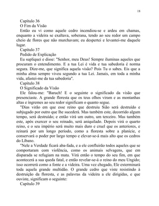 Capítulo 36
O Fim da Visão
Então eu vi como aquele cedro incendiou-se e ardeu em chamas,
enquanto a videira se exaltava, soberana, tendo ao seu redor um campo
cheio de flores que não murchavam; eu despertei e levantei-me daquele
lugar.
Capítulo 37
Pedido de Explicação
Eu supliquei e disse: "Senhor, meu Deus! Sempre iluminas aqueles que
procuram o entendimento. E a tua Lei é vida e tua sabedoria é norma
segura. Dize-me, que significa aquela visão? Pois Tu o sabes. Eis que a
minha alma sempre viveu segundo a tua Lei. Jamais, em toda a minha
vida, afastei-me da tua sabedoria".
Capítulo 38
O Significado da Visão
Ele falou-me: "Baruch! E o seguinte o significado da visão que
presenciaste. A grande floresta que os teus olhos viram e as montanhas
altas e íngremes ao seu redor significam o quanto segue.
"Dias virão em que esse reino que destruiu Sião será destruído e
subjugado por outro que lhe sucederá. Mas também este, decorrido algum
tempo, será destruído; e então virá um outro, um terceiro. Mas também
este, após exercer o seu reinado, será aniquilado. Depois virá o quarto
reino, e o seu império será muito mais duro e cruel que os anteriores, e
reinará por um longo período, como a floresta sobre a planície, e
conservará o poder por largo tempo e elevar-se-á mais alto que os cedros
do Líbano.
"Nele a Verdade ficará aba-fada, e a ele confluirão todos aqueles que se
comportaram com violência, como os animais selvagens, que em
disparada se refugiam na mata. Virá então o tempo do seu fim, em que
acontecerá a sua queda fatal, e então revelar-se-á o reino do meu Ungido;
isso ocorrerá como a fonte e a videira. Uma vez chegado, Ele exterminará
toda aquela grande multidão. O grande cedro que viste resistindo à
destruição da floresta, e as palavras da videira a ele dirigidas, e que
ouviste, significam o seguinte:
Capítulo 39
18
 