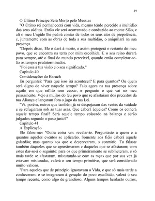 O Último Príncipe Será Morto pelo Messias
"O último rei permanecerá com vida, mesmo tendo perecido a multidão
dos seus súditos. Então ele será acorrentado e conduzido ao monte Sião, e
ali o meu Ungido lhe pedirá contas de todos os seus atos de prepotência,
e, juntamente com as obras de toda a sua multidão, o aniquilará na sua
presença.
"Depois disso, Ele o dará à morte, e assim protegerá o restante do meu
povo, que se encontra na terra por mim escolhida. E o seu reino durará
para sempre, até o final do mundo perecível, quando então completar-se-
ão os tempos predeterminados.
"Foi essa a tua visão e o seu significado."
Capítulo 40
Considerações de Baruch
Eu perguntei: "Para que isso irá acontecer? E para quantos? Ou quem
será digno de viver naquele tempo? Falo agora na tua presença sobre
aquilo em que reflito sem cessar, e pergunto o que vai no meu
pensamento. Vejo a muitos do teu povo que se afastaram dos preceitos da
tua Aliança e lançaram fora o jugo da tua Lei.
"Vi, porém, outros que também já se despojaram das vestes da vaidade
e se refugiaram sob as tuas asas. Que caberá àqueles? Como os colherá
aquele tempo final? Será aquele tempo colocado na balança e serão
julgados segundo o peso justo?"
Capítulo 41
A Explicação
Ele falou-me: "Outra coisa vou revelar-te. Perguntaste a quem e a
quantos aqueles eventos se aplicarão. Somente aos fiéis caberá aquele
galardão; mas quanto aos que o desprezaram, o contrário. Tu falaste
também daqueles que se aproximaram e daqueles que se afastaram; com
estes dar-se-á o seguinte: para os que primeiramente se submeteram, e só
mais tarde se afastaram, misturando-se com as raças que por sua vez já
estavam misturadas, valerá o seu tempo primitivo, que será considerado
muito valioso.
"Para aqueles que de princípio ignoravam a Vida, e que só mais tarde a
conheceram, e se integraram à geração do povo escolhido, valerá o seu
tempo recente, como algo de grandioso. Alguns tempos herdarão outros,
19
 