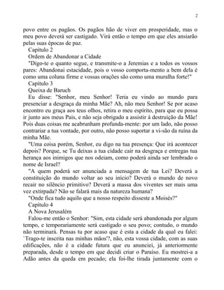 povo entre os pagãos. Os pagãos hão de viver em prosperidade, mas o
meu povo deverá ser castigado. Virá então o tempo em que eles ansiarão
pelas suas épocas de paz.
Capítulo 2
Ordem de Abandonar a Cidade
"Digo-te o quanto segue, e transmite-o a Jeremias e a todos os vossos
pares: Abandonai estacidade, pois o vosso comporta-mento a bem dela é
como uma coluna firme e vossas orações são como uma muralha forte!"
Capítulo 3
Queixa de Baruch
Eu disse: "Senhor, meu Senhor! Teria eu vindo ao mundo para
presenciar a desgraça da minha Mãe? Ah, não meu Senhor! Se por acaso
encontro eu graça aos teus olhos, retira o meu espírito, para que eu possa
ir junto aos meus Pais, e não seja obrigado a assistir à destruição da Mãe!
Pois duas coisas me acabrunham profunda-mente: por um lado, não posso
contrariar a tua vontade, por outro, não posso suportar a vi-são da ruína da
minha Mãe.
"Uma coisa porém, Senhor, eu digo na tua presença: Que irá acontecer
depois? Porque, se Tu deixas a tua cidade cair na desgraça e entregas tua
herança aos inimigos que nos odeiam, como poderá ainda ser lembrado o
nome de Israel?
"A quem poderá ser anunciada a mensagem de tua Lei? Deverá a
constituição do mundo voltar ao seu início? Deverá o mundo de novo
recair no silêncio primitivo? Deverá a massa dos viventes ser mais uma
vez extirpada? Não se falará mais da natureza humana?
"Onde fica tudo aquilo que a nosso respeito disseste a Moisés?"
Capítulo 4
A Nova Jerusalém
Falou-me então o Senhor: "Sim, esta cidade será abandonada por algum
tempo, e temporariamente será castigado o seu povo; contudo, o mundo
não terminará. Pensas tu por acaso que é esta a cidade da qual eu falei:
`Trago-te inscrita nas minhas mãos'?, não, esta vossa cidade, com as suas
edificações, não é a cidade futura que eu anunciei, já anteriormente
preparada, desde o tempo em que decidi criar o Paraíso. Eu mostrei-a a
Adão antes da queda em pecado; ela foi-lhe tirada juntamente com o
2
 