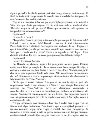 alguns períodos herdarão outros períodos, integrando-se mutuamente. O
final de tudo será compensado de acordo com a medida dos tempos e de
acordo com as horas dos períodos.
"Recairá a perdição sobre os que à perdição pertencem; mas caberá a
Vida aos que desta participam. O pó será suscitado e ser-lhe-á dito:
`Devolve o que te não pertence! Deixa que ressuscite tudo quanto por
tempo determinado conservaste'!
Capítulo 42
Exortação a Baruch
"Tu porém, Baruch, prepara o teu coração para o que te foi anunciado!
Entende o que te foi revelado! Grande e permanente será o teu consolo.
Parte desta terra e afasta-te dos lugares que acabaste de ver. Esquece o
que é transitório, já não penses mais naquilo que acontece aos mortais.
Vai, pois! Cuida do teu povo! Toma em seguida a este lugar! Jejua
durante sete dias. Eu virei de novo para junto de ti e falarei contigo."
Capítulo 43
Baruch Exorta os Anciãos
Eu, Baruch, saí daquele lugar e fui para junto do meu povo. Chamei
então meu filho primogênito, bem como meu bom amigo Gedalja, e
outros sete dos mais velhos dentre o povo. E falei-lhes: "Eu irei para junto
dos meus pais segundo a lei de toda carne. Não vos afasteis dos caminhos
da Lei! Observai-a e exortai o povo que ainda restou a não abandonar os
Mandamentos do Todo-Poderoso.
"Vede que o nosso Criador é imparcial na sua Justiça, a qual nós
respeitamos. Vede o que aconteceu a Sião e o que atingiu Jerusalém! A
sentença do Todo-Poderoso deve ser claramente enunciada, e
reconhecidos devem ser os seus caminhos que, embora inescrutáveis, são
santos. Permanecei pacientemente no seu temor, não esqueçais nunca a
sua Lei, pois os tempos haverão de mudar e conduzir à Salvação; vereis a
consolação de Sião.
"O que aconteceu nos presentes dias não é nada; mas o que virá no
futuro será algo portentoso. Pois tudo o que é corruptível passará, e o
mesmo caminho segue tudo o que é mortal. Por isso, desapareça da
memória o tempo atual, e não se pense nunca mais no tempo presente,
contaminado de pecado. Quem agora corre, corre em vão; e quem vive em
20
 