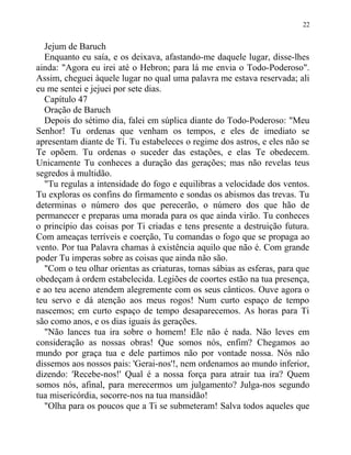 Jejum de Baruch
Enquanto eu saía, e os deixava, afastando-me daquele lugar, disse-lhes
ainda: "Agora eu irei até o Hebron; para lá me envia o Todo-Poderoso".
Assim, cheguei àquele lugar no qual uma palavra me estava reservada; ali
eu me sentei e jejuei por sete dias.
Capítulo 47
Oração de Baruch
Depois do sétimo dia, falei em súplica diante do Todo-Poderoso: "Meu
Senhor! Tu ordenas que venham os tempos, e eles de imediato se
apresentam diante de Ti. Tu estabeleces o regime dos astros, e eles não se
Te opõem. Tu ordenas o suceder das estações, e elas Te obedecem.
Unicamente Tu conheces a duração das gerações; mas não revelas teus
segredos à multidão.
"Tu regulas a intensidade do fogo e equilibras a velocidade dos ventos.
Tu exploras os confins do firmamento e sondas os abismos das trevas. Tu
determinas o número dos que perecerão, o número dos que hão de
permanecer e preparas uma morada para os que ainda virão. Tu conheces
o princípio das coisas por Ti criadas e tens presente a destruição futura.
Com ameaças terríveis e coerção, Tu comandas o fogo que se propaga ao
vento. Por tua Palavra chamas à existência aquilo que não é. Com grande
poder Tu imperas sobre as coisas que ainda não são.
"Com o teu olhar orientas as criaturas, tomas sábias as esferas, para que
obedeçam à ordem estabelecida. Legiões de coortes estão na tua presença,
e ao teu aceno atendem alegremente com os seus cânticos. Ouve agora o
teu servo e dá atenção aos meus rogos! Num curto espaço de tempo
nascemos; em curto espaço de tempo desaparecemos. As horas para Ti
são como anos, e os dias iguais às gerações.
"Não lances tua ira sobre o homem! Ele não é nada. Não leves em
consideração as nossas obras! Que somos nós, enfim? Chegamos ao
mundo por graça tua e dele partimos não por vontade nossa. Nós não
dissemos aos nossos pais: 'Gerai-nos'!, nem ordenamos ao mundo inferior,
dizendo: 'Recebe-nos!' Qual é a nossa força para atrair tua ira? Quem
somos nós, afinal, para merecermos um julgamento? Julga-nos segundo
tua misericórdia, socorre-nos na tua mansidão!
"Olha para os poucos que a Ti se submeteram! Salva todos aqueles que
22
 