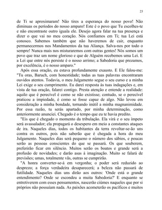 de Ti se aproximaram! Não tires a esperança do nosso povo! Não
diminuas os períodos do nosso amparo! Este é o povo que Tu escolhes-te
e não encontraste outro iguala ele. Desejo agora falar na tua presença e
dizer o que vai no meu coração. Nós confiamos em Ti; tua Lei está
conosco. Sabemos também que não haveremos de cair, enquanto
permanecermos nos Mandamentos da tua Aliança. Salva-nos por todo o
sempre! Nunca mais nos misturaremos com outras gentes! Nós somos um
povo que traz um nome glorioso e que de Alguém recebemos uma Lei. E
a Lei que entre nós persiste é o nosso arrimo; a Sabedoria que prezamos,
por excelência, é o nosso amparo."
Após essa oração, eu estava profundamente exausto. E Ele falou-me:
"Tu oras, Baruch, com honestidade; todas as tuas palavras encontraram
ouvidos atentos. Todavia, o meu Julgamento segue o seu curso e a minha
Lei exige o seu cumprimento. Eu darei resposta às tuas indagações e, em
vista de tua oração, falarei contigo. Presta atenção e entende a realidade:
aquilo que é perecível é como se não existisse; contudo, se o perecível
praticou a impiedade, é como se fosse capaz de algo. Não levou em
consideração a minha bondade, tornando inútil a minha magnanimidade.
Por essa razão, tu serás apartado, por minha determinação, como
anteriormente anunciei. Chegado é o tempo que eu te havia predito.
"Eis que é chegado o momento da tribulação. Ela virá e o seu ímpeto
será avassalador; ela propagará o desespero em meio a constantes ataques
de ira. Naqueles dias, todos os habitantes da terra revoltar-se-ão uns
contra os outros, pois não saberão que é chegada a hora do meu
Julgamento. Naqueles dias será pequeno o número dos sábios, e poucas
serão as pessoas conscientes do que se passará. Os que souberem,
preferirão ficar em silêncio. Muitos serão os boatos e grande será a
profusão de novidades; e darão asas à imaginação. Muito se falará de
previsões; umas, totalmente vãs, outras se cumprirão.
"A honra converter-se-á em vergonha; o poder será reduzido ao
desprezo; a força verdadeira desaparecerá; a beleza não passará de
futilidade. Naqueles dias uns dirão aos outros: 'Onde está o grande
entendimento? Onde se escondeu a muita Sabedoria?' E enquanto se
entretiverem com esses pensamentos, nascerão ciúmes naqueles que por si
próprios não possuíam nada. As paixões acometerão os pacíficos e muitos
23
 