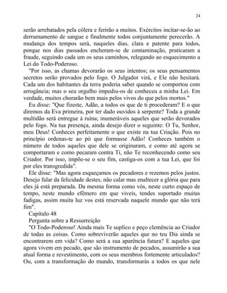 serão arrebatados pela cólera e ferirão a muitos. Exércitos incitar-se-ão ao
derramamento de sangue e finalmente todos conjuntamente perecerão. A
mudança dos tempos será, naqueles dias, clara e patente para todos,
porque nos dias passados encheram-se de contaminação, praticaram a
fraude, seguindo cada um os seus caminhos, relegando ao esquecimento a
Lei do Todo-Poderoso.
"Por isso, as chamas devorarão os seus intentos; os seus pensamentos
secretos serão provados pelo fogo. O Julgador virá, e Ele não hesitará.
Cada um dos habitantes da terra poderia saber quando se comportou com
arrogância; mas o seu orgulho impediu-os de conheceu a minha Lei. Em
verdade, muitos chorarão bem mais pelos vivos do que pelos mortos."
Eu disse: "Que fizeste, Adão, a todos os que de ti procederam? E o que
diremos da Eva primeira, por ter dado ouvidos à serpente? Toda a grande
multidão será entregue à ruína; inumeráveis aqueles que serão devorados
pelo fogo. Na tua presença, ainda desejo dizer o seguinte: O Tu, Senhor,
meu Deus! Conheces perfeitamente o que existe na tua Criação. Pois no
princípio ordenas-te ao pó que formasse Adão! Conheces também o
número de todos aqueles que dele se originaram, e como até agora se
comportaram e como pecaram contra Ti, não Te reconhecendo como seu
Criador. Por isso, impõe-se o seu fim, castiga-os com a tua Lei, que foi
por eles transgredida".
Ele disse: "Mas agora esqueçamos os pecadores e rezemos pelos justos.
Desejo falar da felicidade destes, não calar mas enaltecer a glória que para
eles já está preparada. Da mesma forma como vós, neste curto espaço de
tempo, neste mundo efêmero em que viveis, tendes suportado muitas
fadigas, assim muita luz vos está reservada naquele mundo que não terá
fim".
Capítulo 48
Pergunta sobre a Ressurreição
"O Todo-Poderoso! Ainda mais Te suplico e peço clemência ao Criador
de todas as coisas. Como sobreviverão aqueles que no teu Dia ainda se
encontrarem em vida? Como será a sua aparência futura? E aqueles que
agora vivem em pecado, que são instrumento de pecados, assumirão a sua
atual forma e revestimento, com os seus membros fortemente articulados?
Ou, com a transformação do mundo, transformarás a todos os que nele
24
 