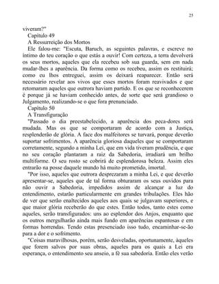 viveram?"
Capítulo 49
A Ressurreição dos Mortos
Ele falou-me: "Escuta, Baruch, as seguintes palavras, e escreve no
íntimo do teu coração o que estás a ouvir! Com certeza, a terra devolverá
os seus mortos, aqueles que ela recebeu sob sua guarda, sem em nada
mudar-lhes a aparência. Da forma como os recebeu, assim os restituirá;
como eu lhos entreguei, assim os deixará reaparecer. Então será
necessário revelar aos vivos que esses mortos foram reavivados e que
retomaram aqueles que outrora haviam partido. E os que se reconhecerem
é porque já se haviam conhecido antes, de sorte que será grandioso o
Julgamento, realizando-se o que fora prenunciado.
Capítulo 50
A Transfiguração
"Passado o dia preestabelecido, a aparência dos peca-dores será
mudada. Mas os que se comportaram de acordo com a Justiça,
resplenderão de glória. A face dos malfeitores se turvará, porque deverão
suportar sofrimentos. A aparência gloriosa daqueles que se comportaram
corretamente, segundo a minha Lei, que em vida tiveram prudência, e que
no seu coração plantaram a raiz da Sabedoria, irradiará um brilho
multiforme. O seu rosto se cobrirá de esplendorosa beleza. Assim eles
entrarão na posse daquele mundo há muito prometido, imortal.
"Por isso, aqueles que outrora desprezaram a minha Lei, e que deverão
apresentar-se, aqueles que de tal forma obturaram os seus ouvidos para
não ouvir a Sabedoria, impedidos assim de alcançar a luz do
entendimento, estarão particularmente em grandes tribulações. Eles hão
de ver que serão enaltecidos aqueles aos quais se julgavam superiores, e
que maior glória receberão do que estes. Então todos, tanto estes como
aqueles, serão transfigurados: uns ao esplendor dos Anjos, enquanto que
os outros mergulharão ainda mais fundo em aparências espantosas e em
formas horrendas. Tendo estas presenciado isso tudo, encaminhar-se-ão
para a dor e o sofrimento.
"Coisas maravilhosas, porém, serão desveladas, oportunamente, àqueles
que forem salvos por suas obras, aqueles para os quais a Lei era
esperança, o entendimento seu anseio, a fé sua sabedoria. Então eles verão
25
 