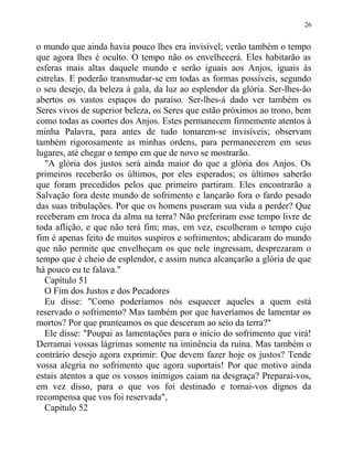 o mundo que ainda havia pouco lhes era invisível; verão também o tempo
que agora lhes é oculto. O tempo não os envelhecerá. Eles habitarão as
esferas mais altas daquele mundo e serão iguais aos Anjos, iguais às
estrelas. E poderão transmudar-se em todas as formas possíveis, segundo
o seu desejo, da beleza à gala, da luz ao esplendor da glória. Ser-lhes-ão
abertos os vastos espaços do paraíso. Ser-lhes-á dado ver também os
Seres vivos de superior beleza, os Seres que estão próximos ao trono, bem
como todas as coortes dos Anjos. Estes permanecem firmemente atentos à
minha Palavra, para antes de tudo tomarem-se invisíveis; observam
também rigorosamente as minhas ordens, para permanecerem em seus
lugares, até chegar o tempo em que de novo se mostrarão.
"A glória dos justos será ainda maior do que a glória dos Anjos. Os
primeiros receberão os últimos, por eles esperados; os últimos saberão
que foram precedidos pelos que primeiro partiram. Eles encontrarão a
Salvação fora deste mundo de sofrimento e lançarão fora o fardo pesado
das suas tribulações. Por que os homens puseram sua vida a perder? Que
receberam em troca da alma na terra? Não preferiram esse tempo livre de
toda aflição, e que não terá fim; mas, em vez, escolheram o tempo cujo
fim é apenas feito de muitos suspiros e sofrimentos; abdicaram do mundo
que não permite que envelheçam os que nele ingressam, desprezaram o
tempo que é cheio de esplendor, e assim nunca alcançarão a glória de que
há pouco eu te falava."
Capítulo 51
O Fim dos Justos e dos Pecadores
Eu disse: "Como poderíamos nós esquecer aqueles a quem está
reservado o sofrimento? Mas também por que haveríamos de lamentar os
mortos? Por que pranteamos os que desceram ao seio da terra?"
Ele disse: "Poupai as lamentações para o início do sofrimento que virá!
Derramai vossas lágrimas somente na iminência da ruína. Mas também o
contrário desejo agora exprimir: Que devem fazer hoje os justos? Tende
vossa alegria no sofrimento que agora suportais! Por que motivo ainda
estais atentos a que os vossos inimigos caiam na desgraça? Preparai-vos,
em vez disso, para o que vos foi destinado e tornai-vos dignos da
recompensa que vos foi reservada",
Capítulo 52
26
 