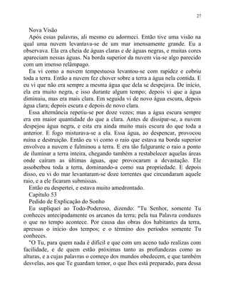 Nova Visão
Após essas palavras, ali mesmo eu adormeci. Então tive uma visão na
qual uma nuvem levantava-se de um mar imensamente grande. Eu a
observava. Ela era cheia de águas claras e de águas negras, e muitas cores
apareciam nessas águas. Na borda superior da nuvem via-se algo parecido
com um imenso relâmpago.
Eu vi como a nuvem tempestuosa levantou-se com rapidez e cobriu
toda a terra. Então a nuvem fez chover sobre a terra a água nela contida. E
eu vi que não era sempre a mesma água que dela se despejava. De início,
ela era muito negra, e isso durante algum tempo; depois vi que a água
diminuiu, mas era mais clara. Em seguida vi de novo água escura, depois
água clara; depois escura e depois de novo clara.
Essa alternância repetiu-se por doze vezes; mas a água escura sempre
era em maior quantidade do que a clara. Antes de dissipar-se, a nuvem
despejou água negra, e esta era ainda muito mais escura do que toda a
anterior. E fogo misturava-se a ela. Essa água, ao despencar, provocou
ruína e destruição. Então eu vi como o raio que estava na borda superior
envolveu a nuvem e fulminou a terra. E era tão fulgurante o raio a ponto
de iluminar a terra inteira, chegando também a restabelecer aquelas áreas
onde caíram as últimas águas, que provocaram a devastação. Ele
assoberbou toda a terra, dominando-a como sua propriedade. E depois
disso, eu vi do mar levantaram-se doze torrentes que circundaram aquele
raio, e a ele ficaram submissas.
Então eu despertei, e estava muito amedrontado.
Capítulo 53
Pedido de Explicação do Sonho
Eu supliquei ao Todo-Poderoso, dizendo: "Tu Senhor, somente Tu
conheces antecipadamente os arcanos da terra; pela tua Palavra conduzes
o que no tempo acontece. Por causa das obras dos habitantes da terra,
apressas o início dos tempos; e o término dos períodos somente Tu
conheces.
"O Tu, para quem nada é difícil e que com um aceno tudo realizas com
facilidade, e de quem estão próximas tanto as profundezas como as
alturas, e a cujas palavras o começo dos mundos obedecem, e que também
desvelas, aos que Te guardam temor, o que lhes está preparado, para dessa
27
 