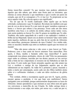 forma trazer-lhes consolo! Tu que mostras teus poderes admiráveis
àqueles que não sabem, que abres uma fresta para os iniciantes, que
clareias as coisas obscuras e que manifestas o que é oculto aos puros de
coração, que em fé se consagram a Ti e à tua Lei. Tu propiciaste ao teu
servo aquela visão. Re-vela-me agora o seu significado!
"Eu sei que de Ti recebi explicação sobre aquilo que eu havia
solicitado; esclareceste o que Te implorei. Revelaste-me também com que
tom de voz eu devia louvar-Te e por meio de quais' membros expressar a
honra e o louvor que sobem à tua presença. Fosse cada um dos meus
membros uma boca e os cabelos da minha cabeça outras tantas vozes,
nem assim poderia eu louvar-Te e dar-Te graças na medida que Te cabe.
Também, não tenho capacidade de e narrar o teu esplendor e traduzir o
brilho da tua Majestade. Quem sou eu dentre os homens? Que valor tenho
junto àqueles, melhores do que eu, pelo fato de ter ouvido do Altíssimo
tais maravilhas, promessas inúmeras do meu Criador? Ave minha mãe,
entre os nascidos; bendita seja entre as mulheres aquela que me trouxe ao
mundo!
"Mas não posso calar-me e não cesso o meu louvor ao Todo-
Poderoso; com o meu canto de louvor enumero Tuas maravilhas. Pois
quem, ó Deus, medita o bastante sobre tuas maravilhas? E quem
compreende teus planos profundos, cheios de vida? Pelo teu pensamento
reges todas as criaturas, nascidas por tua destra; puseste ao teu serviço
toda a fonte de luz e depositaste os tesouros da tua Sabedoria ao lado do
teu trono. E com razão que ficam arrasados aqueles que não amam tua
Lei; e recebem o castigo do teu Julgamento aqueles que se não
submeteram ao teu império. Se Adão foi o primeiro a pecar, trazendo a
todos a morte por antecipação, assim cada um dos filhos também atraiu
sobre si o sofrimento vindouro, e cada um deles excluiu-se da glória
futura.
"Em verdade, obtém a recompensa aquele que tem fé. Agora, porém,
encarai apenas a perdição, ó vós que hoje sois malfeitores! Sereis
castigados com severidade, porque anteriormente desprezastes as luzes do
Altíssimo. Jamais aprendestes o que ensinam as suas obras nem até agora
vos convenceu a maravilha da sua Criação. Se Adão carrega única e
exclusivamente a sua culpa, nós todos, por nossa vez, e cada um por si,
28
 