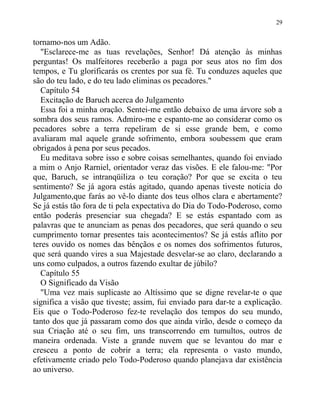 tornamo-nos um Adão.
"Esclarece-me as tuas revelações, Senhor! Dá atenção às minhas
perguntas! Os malfeitores receberão a paga por seus atos no fim dos
tempos, e Tu glorificarás os crentes por sua fé. Tu conduzes aqueles que
são do teu lado, e do teu lado eliminas os pecadores."
Capítulo 54
Excitação de Baruch acerca do Julgamento
Essa foi a minha oração. Sentei-me então debaixo de uma árvore sob a
sombra dos seus ramos. Admiro-me e espanto-me ao considerar como os
pecadores sobre a terra repeliram de si esse grande bem, e como
avaliaram mal aquele grande sofrimento, embora soubessem que eram
obrigados à pena por seus pecados.
Eu meditava sobre isso e sobre coisas semelhantes, quando foi enviado
a mim o Anjo Rarniel, orientador veraz das visões. E ele falou-me: "Por
que, Baruch, se intranqüiliza o teu coração? Por que se excita o teu
sentimento? Se já agora estás agitado, quando apenas tiveste notícia do
Julgamento,que farás ao vê-lo diante dos teus olhos clara e abertamente?
Se já estás tão fora de ti pela expectativa do Dia do Todo-Poderoso, como
então poderás presenciar sua chegada? E se estás espantado com as
palavras que te anunciam as penas dos pecadores, que será quando o seu
cumprimento tornar presentes tais acontecimentos? Se já estás aflito por
teres ouvido os nomes das bênçãos e os nomes dos sofrimentos futuros,
que será quando vires a sua Majestade desvelar-se ao claro, declarando a
uns como culpados, a outros fazendo exultar de júbilo?
Capítulo 55
O Significado da Visão
"Uma vez mais suplicaste ao Altíssimo que se digne revelar-te o que
significa a visão que tiveste; assim, fui enviado para dar-te a explicação.
Eis que o Todo-Poderoso fez-te revelação dos tempos do seu mundo,
tanto dos que já passaram como dos que ainda virão, desde o começo da
sua Criação até o seu fim, uns transcorrendo em tumultos, outros de
maneira ordenada. Viste a grande nuvem que se levantou do mar e
cresceu a ponto de cobrir a terra; ela representa o vasto mundo,
efetivamente criado pelo Todo-Poderoso quando planejava dar existência
ao universo.
29
 