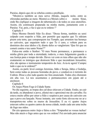 Paraíso, depois que ele se rebelou contra a proibição.
"Mostrei-a também ao meu servo Abraão, naquela noite, entre as
oferendas partidas ao meio. Mostrei-a a Moisés sobre o monte Sinai,
onde lhe expliquei a imagem do tabernáculo e de todos os seus utensílios.
Assim, ela continuará preparada na minha mente, juntamente com o
Paraíso. Vai, pois, e faz o que eu te ordeno !"
Capítulo 5
Deus Mesmo Destrói Sião Eu disse: "Dessa forma, também eu serei
culpado com respeito a Sião, por permitir que aqueles que Te odeiam
pisem esta terra, que conspurquem teu Templo, que arrastem tua herança
ao cativeiro, que saqueiem tudo o que Te é caro, e voltem para os
domínios dos seus ídolos e lá, diante deles se vangloriem: 'Que foi que eu
cometi contra o teu santo Nome'?"
Falou-me então o Senhor: "O meu Nome permanece, e permanece a
minha glória por toda a eternidade; todavia, o meu Julgamento guarda a
sua Justiça para o tempo devido. Deves ver com os teus olhos que não são
exatamente os inimigos que destroem Sião e que incendeiam Jerusalém;
eles são apenas o instrumento temporário do Juiz. Avia-te agora! Cumpre
tudo o que eu te ordenei!"
Assim, eu parti; levei comigo Jeremias, Iddo e Seraja, Jabes e Gedalja,
bem como todas as pessoas honradas do povo, e conduzi-os à torrente do
Cedron. Disse a eles tudo quanto me fora anunciado. Todos eles choraram
em alta voz. Lá nos assentamos e permanecemos em jejum até o
anoitecer.
Capítulo 6
Os Anjos Põem Fogo à Cidade Santa
No dia seguinte, as tropas dos cal deus sitiavam a Cidade. Então, ao cair
da tarde, eu abandonei o povo, afastei-me e aproximei-me do carvalho. Eu
estava muito aflito por amor a Sião e suspirava por causa do cativeiro em
que o povo era lançado. Nesse instante, um vento forte elevou-me no ar e
transportou-me sobre os muros de Jerusalém. E eu vi: quatro Anjos
estavam sobre os quatro cantos da nossa cidade, tendo cada um uma tocha
de fogo nas mãos.
Do céu apareceu outro Anjo e falou a eles: "Empunhai as vossas tachas!
Mas não ateeis o fogo antes que eu vos ordene! Fui enviado para anunciar
3
 