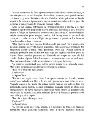 "Assim aconteceu de fato: apenas pronunciada a Palavra da sua boca, o
mundo apareceu na sua duração; ele era bem pequeno, mas perfeitamente
conforme à grande Sabedoria do seu Criador. Viste primeiro na borda
superior da nuvem a água escura, que se derramava sobre a terra; pois ela
significa a transgressão do primeiro homem Adão.
Após a sua queda, introduziu-se prematuramente a morte, e o luto
recebeu o seu nome; preparada estava a tristeza; foi criada a dor, e estava
pronta a fadiga; as desventuras começaram a instalar-se. O mundo inferior
exigia renovação pelo sangue; assim, foi inaugurado o enxoval de
crianças e criada estava a volúpia dos genitores; a grandeza dos homens
foi rebaixada e o bem retraiu-se.
"Que poderia ser mais negro e tenebroso do que isso? Foi o início, com
as águas escuras que viste. Dessa escuridão, mais escuridão procedeu; foi
produzida assim a treva mais profunda. Pois ele (Adão) tornou-se
perigoso primeiro para si mesmo mas logo em seguida também para os
Anjos. Estes também gozavam da liberdade no tempo em que ele foi
criado. Assim, alguns deles desceram e misturaram-se com as mulheres.
Mas esses réus foram então acorrentados e entregues às penas.
"A maioria inumerável dos outros Anjos manteve-se afastada disso.
Mas todos os habitantes da terra pereceram pelo dilúvio.
"Isso foi a primeira água escura.
Capítulo 56
A Água Clara
"Então viste água clara. Isso é o aparecimento de Abraão, como
também a vinda do seu filho e do seu neto, juntamente com todos os seus.
Naquele tempo, a Lei ainda não estava escrita mas no seu todo ela lhes era
conhecida. Dessa forma, já eram praticadas naquele tempo as obras dos
mandamentos. Já havia nascido a crença no Juízo futuro. A esperança da
renovação do mundo já existia; também já estava fundada a promessa de
uma vida que viria depois.
"Isso foi a água clara que viste.
Capítulo 57
A Água Escura
"A terceira água que viste, escura, é o acúmulo de todos os pecados
cometidos pelas gerações seguintes, após a morte daqueles homens
30
 