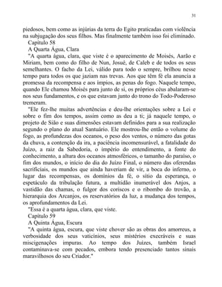 piedosos, bem como as injúrias da terra do Egito praticadas com violência
na subjugação dos seus filhos. Mas finalmente também isso foi eliminado.
Capítulo 58
A Quarta Água, Clara
"A quarta água, clara, que viste é o aparecimento de Moisés, Aarão e
Miriam, bem como do filho de Nun, Josué, de Caleb e de todos os seus
semelhantes. O facho da Lei, válido para todo o sempre, brilhou nesse
tempo para todos os que jaziam nas trevas. Aos que têm fé ela anuncia a
promessa da recompensa e aos ímpios, as penas do fogo. Naquele tempo,
quando Ele chamou Moisés para junto de si, os próprios céus abalaram-se
nos seus fundamentos, e os que estavam junto do trono do Todo-Poderoso
tremeram.
"Ele fez-lhe muitas advertências e deu-lhe orientações sobre a Lei e
sobre o fim dos tempos, assim como as deu a ti; já naquele tempo, o
projeto de Sião e suas dimensões estavam definidos para a sua realização
segundo o plano do atual Santuário. Ele mostrou-lhe então o volume do
fogo, as profundezas dos oceanos, o peso dos ventos, o número das gotas
da chuva, a contenção da ira, a paciência incomensurável, a fatalidade do
Juízo, a raiz da Sabedoria, o império do entendimento, a fonte do
conhecimento, a altura dos oceanos atmosféricos, o tamanho do paraíso, o
fim dos mundos, o início do dia do Juízo Final, o número das oferendas
sacrificiais, os mundos que ainda haveriam de vir, a boca do inferno, o
lugar das recompensas, os domínios da fé, o sítio da esperança, o
espetáculo da tribulação futura, a multidão inumerável dos Anjos, a
vastidão das chamas, o fulgor dos coriscos e o ribombo do trovão, a
hierarquia dos Arcanjos, os reservatórios da luz, a mudança dos tempos,
os aprofundamentos da Lei.
"Essa é a quarta água, clara, que viste.
Capítulo 59
A Quinta Água, Escura
"A quinta água, escura, que viste chover são as obras dos amorreus, a
verbosidade dos seus vaticínios, seus mistérios execráveis e suas
miscigenações impuras. Ao tempo dos Juízes, também Israel
contaminava-se com pecados, embora tendo presenciado tantos sinais
maravilhosos do seu Criador."
31
 