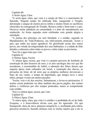 Capítulo 60
A Sexta Água, Clara
"A sexta água, clara, que viste é o tempo de Davi e o nascimento de
Salomão. Naquele tempo foi edificada Sião, inaugurado o Templo,
derramado o sangue de muitos povos infiéis e muitos foram os sacrifícios
oferecidos na consagração do Templo. Reinava então o bem-estar e a paz.
Ouvia-se muita sabedoria na comunidade e o dom do entendimento era
enaltecido. As festas sagradas eram celebradas com grande alegria e
satisfação.
"A justiça dos príncipes era sem falsidade, e a retidão, segundo os
Mandamentos do Todo-Poderoso, era efetivamente praticada. Assim o
país, que então era muito agradável, foi glorificado acima dos outros
povos, em virtude da religiosidade dos seus habitantes; e a cidade de Sião
detinha a soberania sobre todos os povos e sobre todas as províncias.
"Isso foi a água clara que viste.
Capítulo 61
A Sétima Água, Escura
"A sétima água, escura, que viste é o projeto perverso de Jeroboão da
construção de dois bezerros de ouro, e os atos sacrílegos dos reis que lhe
sucederam, a excomunhão de Isabel, a adoração dos falsos deuses que
naquela época eram cultuados em Israel, a contenção das chuvas, as
privações da fome, de tal sorte que as próprias mulheres devoravam o
fruto do seu ventre, o tempo da deportação, que atingiu nove e meia
tribos, porque viviam em muitos pecados.
"Assim, veio o rei dos assírios, Salmanassar, e levou-os prisioneiros. E
muitas coisas poderiam ser ditas também dos povos pagãos, dos muitos
delitos e violências por eles sempre praticados, nunca se comportando
com retidão.
"Isso é a sétima água, escura, que viste.
Capítulo 62
A Oitava Água, Clara
"A oitava água, clara, que viste é a retidão e a probidade do rei de Judá,
Ezequias, e a benevolência divina com que foi agraciado. Eis que
Senaquerib, cheio de raiva, planejou aniquilá-lo, e, arrebatado pela cólera,
procurou arruiná-lo, fazendo alianças com as muitas nações que a ele se
32
 