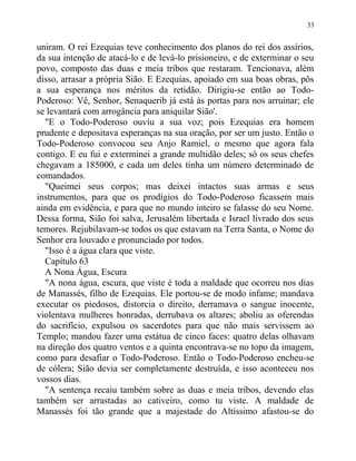 uniram. O rei Ezequias teve conhecimento dos planos do rei dos assírios,
da sua intenção de atacá-lo e de levá-lo prisioneiro, e de exterminar o seu
povo, composto das duas e meia tribos que restaram. Tencionava, além
disso, arrasar a própria Sião. E Ezequias, apoiado em sua boas obras, pôs
a sua esperança nos méritos da retidão. Dirigiu-se então ao Todo-
Poderoso: Vê, Senhor, Senaquerib já está às portas para nos arruinar; ele
se levantará com arrogância para aniquilar Sião'.
"E o Todo-Poderoso ouviu a sua voz; pois Ezequias era homem
prudente e depositava esperanças na sua oração, por ser um justo. Então o
Todo-Poderoso convocou seu Anjo Ramiel, o mesmo que agora fala
contigo. E eu fui e exterminei a grande multidão deles; só os seus chefes
chegavam a 185000, e cada um deles tinha um número determinado de
comandados.
"Queimei seus corpos; mas deixei intactos suas armas e seus
instrumentos, para que os prodígios do Todo-Poderoso ficassem mais
ainda em evidência, e para que no mundo inteiro se falasse do seu Nome.
Dessa forma, Sião foi salva, Jerusalém libertada e Israel livrado dos seus
temores. Rejubilavam-se todos os que estavam na Terra Santa, o Nome do
Senhor era louvado e pronunciado por todos.
"Isso é a água clara que viste.
Capítulo 63
A Nona Água, Escura
"A nona água, escura, que viste é toda a maldade que ocorreu nos dias
de Manassés, filho de Ezequias. Ele portou-se de modo infame; mandava
executar os piedosos, distorcia o direito, derramava o sangue inocente,
violentava mulheres honradas, derrubava os altares; aboliu as oferendas
do sacrifício, expulsou os sacerdotes para que não mais servissem ao
Templo; mandou fazer uma estátua de cinco faces: quatro delas olhavam
na direção dos quatro ventos e a quinta encontrava-se no topo da imagem,
como para desafiar o Todo-Poderoso. Então o Todo-Poderoso encheu-se
de cólera; Sião devia ser completamente destruída, e isso aconteceu nos
vossos dias.
"A sentença recaiu também sobre as duas e meia tribos, devendo elas
também ser arrastadas ao cativeiro, como tu viste. A maldade de
Manassés foi tão grande que a majestade do Altíssimo afastou-se do
33
 