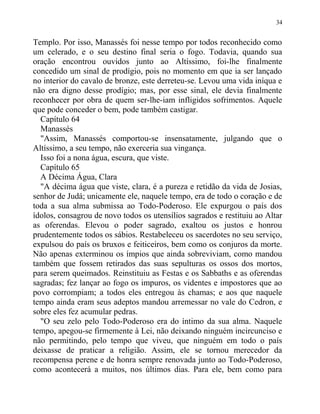Templo. Por isso, Manassés foi nesse tempo por todos reconhecido como
um celerado, e o seu destino final seria o fogo. Todavia, quando sua
oração encontrou ouvidos junto ao Altíssimo, foi-lhe finalmente
concedido um sinal de prodígio, pois no momento em que ia ser lançado
no interior do cavalo de bronze, este derreteu-se. Levou uma vida iníqua e
não era digno desse prodígio; mas, por esse sinal, ele devia finalmente
reconhecer por obra de quem ser-lhe-iam infligidos sofrimentos. Aquele
que pode conceder o bem, pode também castigar.
Capítulo 64
Manassés
"Assim, Manassés comportou-se insensatamente, julgando que o
Altíssimo, a seu tempo, não exerceria sua vingança.
Isso foi a nona água, escura, que viste.
Capítulo 65
A Décima Água, Clara
"A décima água que viste, clara, é a pureza e retidão da vida de Josias,
senhor de Judá; unicamente ele, naquele tempo, era de todo o coração e de
toda a sua alma submissa ao Todo-Poderoso. Ele expurgou o país dos
ídolos, consagrou de novo todos os utensílios sagrados e restituiu ao Altar
as oferendas. Elevou o poder sagrado, exaltou os justos e honrou
prudentemente todos os sábios. Restabeleceu os sacerdotes no seu serviço,
expulsou do país os bruxos e feiticeiros, bem como os conjuros da morte.
Não apenas exterminou os ímpios que ainda sobreviviam, como mandou
também que fossem retirados das suas sepulturas os ossos dos mortos,
para serem queimados. Reinstituiu as Festas e os Sabbaths e as oferendas
sagradas; fez lançar ao fogo os impuros, os videntes e impostores que ao
povo corrompiam; a todos eles entregou às chamas; e aos que naquele
tempo ainda eram seus adeptos mandou arremessar no vale do Cedron, e
sobre eles fez acumular pedras.
"O seu zelo pelo Todo-Poderoso era do íntimo da sua alma. Naquele
tempo, apegou-se firmemente à Lei, não deixando ninguém incircunciso e
não permitindo, pelo tempo que viveu, que ninguém em todo o país
deixasse de praticar a religião. Assim, ele se tornou merecedor da
recompensa perene e de honra sempre renovada junto ao Todo-Poderoso,
como acontecerá a muitos, nos últimos dias. Para ele, bem como para
34
 
