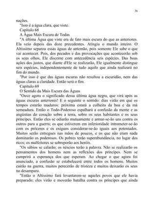 nações.
"Isso é a água clara, que viste.
Capítulo 68
A Água Mais Escura de Todas
"A última Água que viste era de fato mais escura do que as anteriores.
Ela veio depois das doze precedentes. Atingiu o mundo inteiro. O
Altíssimo separou essas águas de antemão, pois somente Ele sabe o que
vai acontecer. Pois, dos pecados e das provocações que acontecerão sob
os seus olhos, Ele discerne com antecedência seis espécies. Das boas
ações dos justos, que diante d'Ele se realizarão, Ele igualmente distingue
seis espécies, independentemente de tudo aquilo que ainda realizará no
fim do mundo.
"Por isso é que das águas escuras não resultou a escuridão, nem das
águas claras a claridade. Então será o fim.
Capítulo 69
O Sentido da Mais Escura das Águas
"Ouve agora o significado dessa última água negra, que virá após as
águas escuras anteriores! E o seguinte o sentido: dias virão em que os
tempos estarão maduros: próxima estará a colheita da boa e da má
semeadura. Então o Todo-Poderoso espalhará a confusão da mente e as
angústias do coração sobre a terra, sobre os seus habitantes e os seus
príncipes. Então eles se odiarão mutuamente e armar-se-ão uns contra os
outros para a guerra; os que estiverem em inferioridade intrometer-se-ão
com os próceres e os exíguos considerar-se-ão iguais aos potentados.
Muitos serão entregues nas mãos de poucos, e os que não eram nada
dominarão os poderosos. Os pobres terão superabundância, no lugar dos
ricos; os malfeitores se sobreporão aos heróis.
"Os sábios se calarão; os néscios terão a palavra. Não se realizarão os
pensamentos dos homens nem as reflexões dos príncipes. Nem se
cumprirá a esperança dos que esperam. Ao chegar o que agora foi
anunciado, a confusão se estabelecerá entre todos os homens. Muitos
cairão na guerra, muitos perecerão de tristeza e muitos deixarão os seus
no desamparo.
"Então o Altíssimo fará levantarem-se aqueles povos que ele havia
preparado; eles virão e moverão batalha contra os príncipes que ainda
36
 