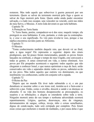 restarem. Mas todo aquele que sobreviver à guerra perecerá por um
terremoto. Quem se salvar do terremoto morrerá pelo fogo e quem se
salvar do fogo morrerá pela fome. Quem então ainda puder encontrar
salvação, e a tudo isso escapar, seja vencedor ou vencido, cairá nas mãos
do meu Servo, o Messias. A terra toda devorará os que nela habitam.
Capítulo 70
A Proteção na Terra Santa
"A Terra Santa, porém, compadecer-se-á dos seus; naquele tempo, ela
protegerá os seus habitantes. E esta, portanto, a visão que tu contemplas-
te, e esse o seu significado. Eu vim para revelar-te isso, porque a tua
súplica encontrou ouvidos junto ao Altíssimo.
Capítulo 71
O Messias
"Toma conhecimento também daquele raio, que deverá vir ao final,
após a água negra! Ele representa o seguinte: depois dos sinais
prodigiosos, que há pouco foram mencionados, quando os povos forem
lançados na confusão, e chegar o tempo do meu Ungido, este convocará a
todas as gentes. A umas conservará em vida, a outras eliminará. Aos
povos por Ele poupados acontecerá o seguinte: todos aqueles que não
chegaram a conhecer Israel, e que nunca oprimiram a raça de Jacó, serão
conservados em vida e separados dentre todos os povos, submeter-se-ão
ao teu povo. Mas todos aqueles que outrora vos dominaram, ou que
inutilmente vos conheceram, cairão em conjunto sob a espada.
Capítulo 72
O Reino da Paz
"Depois que no mundo Ele tiver tudo submetido a si, e em paz
duradoura se assentar sobre o seu trono real, instalar-se-á o bem-estar e
sobrevirá a paz. Então, como o orvalho, descerá a saúde e as doenças se
afastarão. E na vida dos homens desaparecerão as preocupações, os
suspiros e as tribulações; a alegria se estenderás sobre toda a terra.
Ninguém morrerá antes do seu tempo e nenhuma adversidade ocorrerá
repentinamente. Litígios, queixas, desavenças, atos de vingança,
derramamentos de sangue, cobiça, inveja, ódio e coisas semelhantes,
dignas de conde-nação, tudo será extirpado por completo. Pois foram
essas coisas que encheram o mundo de maldades, e por causa delas é que
37
 