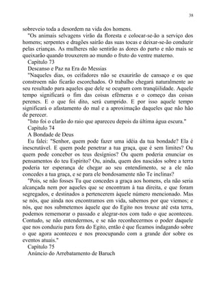 sobreveio toda a desordem na vida dos homens.
"Os animais selvagens virão da floresta e colocar-se-ão a serviço dos
homens; serpentes e dragões sairão das suas tocas e deixar-se-ão conduzir
pelas crianças. As mulheres não sentirão as dores do parto e não mais se
queixarão quando trouxerem ao mundo o fruto do ventre materno.
Capítulo 73
Descanso e Paz na Era do Messias
"Naqueles dias, os ceifadores não se exaurirão de cansaço e os que
constroem não ficarão escorchados. O trabalho chegará naturalmente ao
seu resultado para aqueles que dele se ocupam com tranqüilidade. Aquele
tempo significará o fim das coisas efêmeras e o começo das coisas
perenes. E o que foi dito, será cumprido. E por isso aquele tempo
significará o afastamento do mal e a aproximação daqueles que não hão
de perecer.
"Isto foi o clarão do raio que apareceu depois da última água escura."
Capítulo 74
A Bondade de Deus
Eu falei: "Senhor, quem pode fazer uma idéia da tua bondade? Ela é
inescrutável. E quem pode penetrar a tua graça, que é sem limites? Ou
quem pode conceber os teus desígnios? Ou quem poderia enunciar os
pensamentos do teu Espírito? Ou, ainda, quem dos nascidos sobre a terra
poderia ter esperança de chegar ao seu entendimento, se a ele não
concedes a tua graça, e se para ele bondosamente não Te inclinas?
"Pois, se não fosses Tu que concedes a graça aos homens, ela não seria
alcançada nem por aqueles que se encontram à tua direita, e que foram
segregados, e destinados a pertencerem àquele número mencionado. Mas
se nós, que ainda nos encontramos em vida, sabemos por que viemos; e
nós, que nos submetemos àquele que do Egito nos trouxe até esta terra,
podemos rememorar o passado e alegrar-nos com tudo o que aconteceu.
Contudo, se não entendermos, e se não reconhecermos o poder daquele
que nos conduziu para fora do Egito, então é que ficamos indagando sobre
o que agora aconteceu e nos preocupando com a grande dor sobre os
eventos atuais."
Capítulo 75
Anúncio do Arrebatamento de Baruch
38
 