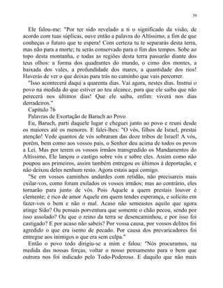 Ele falou-me: "Por ter sido revelado a ti o significado da visão, de
acordo com tuas súplicas, ouve então a palavra do Altíssimo, a fim de que
conheças o futuro que te espera! Com certeza tu te separarás desta terra,
mas não para a morte; tu serás conservado para o fim dos tempos. Sobe ao
topo desta montanha, e todas as regiões desta terra passarão diante dos
teus olhos: a forma dos quadrantes do mundo, o cimo dos montes, a
baixada dos vales, a profundidade dos mares, a quantidade dos rios!
Haverás de ver o que deixas para trás no caminho que vais percorrer.
"Isso acontecerá daqui a quarenta dias. Vai agora, nestes dias. Instrui o
povo na medida do que estiver ao teu alcance, para que ele saiba que não
perecerá nos últimos dias! Que ele saiba, enfim: viverá nos dias
derradeiros."
Capítulo 76
Palavras de Exortação de Baruch ao Povo
Eu, Baruch, parti daquele lugar e cheguei junto ao povo e reuni desde
os maiores até os menores. E falei-lhes: "O vós, filhos de Israel, prestai
atenção! Vede quantos de vós sobraram das doze tribos de Israel! A vós,
porém, bem como aos vossos pais, o Senhor deu acima de todos os povos
a Lei. Mas por terem os vossos irmãos transgredido os Mandamentos do
Altíssimo, Ele lançou o castigo sobre vós e sobre eles. Assim como não
poupou aos primeiros, assim também entregou os últimos à deportação, e
não deixou deles nenhum resto. Agora estais aqui comigo.
"Se em vossos caminhos andardes com retidão, não precisareis mais
exilar-vos, como foram exilados os vossos irmãos; mas ao contrário, eles
tornarão para junto de vós. Pois Aquele a quem prestais louvor é
clemente; é rico de amor Aquele em quem tendes esperança, e solícito em
fazer-vos o bem e não o mal. Acaso não semeastes aquilo que agora
atinge Sião? Ou pensais porventura que somente o chão pecou, sendo por
isso assolado? Ou que o reino da terra se desencaminhou, e por isso foi
castigado? E por acaso não sabeis? Por vossa causa, por vossos delitos foi
agredido o que era isento de pecado. Por causa dos prevaricadores foi
entregue aos inimigos o que era sem culpa."
Então o povo todo dirigiu-se a mim e falou: "Nós procuramos, na
medida das nossas forças, voltar o nosso pensamento para o bem que
outrora nos foi indicado pelo Todo-Poderoso. E daquilo que não mais
39
 