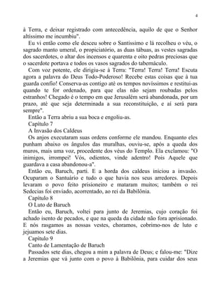 à Terra, e deixar registrado com antecedência, aquilo de que o Senhor
altíssimo me incumbiu".
Eu vi então como ele desceu sobre o Santíssimo e lá recolheu o véu, o
sagrado manto umeral, o propiciatório, as duas tábuas, as vestes sagradas
dos sacerdotes, o altar dos incensos e quarenta e oito pedras preciosas que
o sacerdote portava e todos os vasos sagrados do tabernáculo.
Com voz potente, ele dirigiu-se à Terra: "Terra! Terra! Terra! Escuta
agora a palavra do Deus Todo-Poderoso! Recebe estas coisas que à tua
guarda confio! Conserva-as contigo até os tempos novíssimos e restitui-as
quando te for ordenado, para que elas não sejam roubadas pelos
estranhos! Chegado é o tempo em que Jerusalém será abandonada, por um
prazo, até que seja determinada a sua reconstituição, e aí será para
sempre".
Então a Terra abriu a sua boca e engoliu-as.
Capítulo 7
A Invasão dos Caldeus
Os anjos executaram suas ordens conforme ele mandou. Enquanto eles
punham abaixo os ângulos das muralhas, ouviu-se, após a queda dos
muros, mais uma voz, procedente dos véus do Templo. Ela exclamou: "O
inimigos, irrompei! Vós, odientos, vinde adentro! Pois Aquele que
guardava a casa abandonou-a".
Então eu, Baruch, parti. E a horda dos caldeus iniciou a invasão.
Ocuparam o Santuário e tudo o que havia nos seus arredores. Depois
levaram o povo feito prisioneiro e mataram muitos; também o rei
Sedecias foi enviado, acorrentado, ao rei da Babilônia.
Capítulo 8
O Luto de Baruch
Então eu, Baruch, voltei para junto de Jeremias, cujo coração foi
achado isento de pecados, e que na queda da cidade não fora aprisionado.
E nós rasgamos as nossas vestes, choramos, cobrimo-nos de luto e
jejuamos sete dias.
Capítulo 9
Canto de Lamentação de Baruch
Passados sete dias, chegou a mim a palavra de Deus; e falou-me: "Dize
a Jeremias que vá junto com o povo à Babilônia, para cuidar dos seus
4
 
